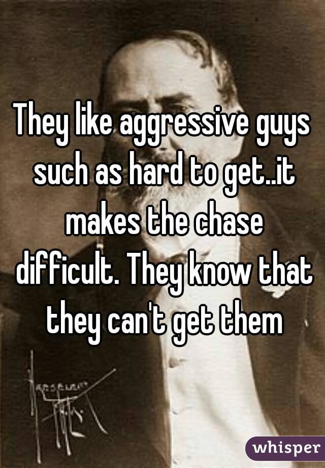 They like aggressive guys such as hard to get..it makes the chase difficult. They know that they can't get them