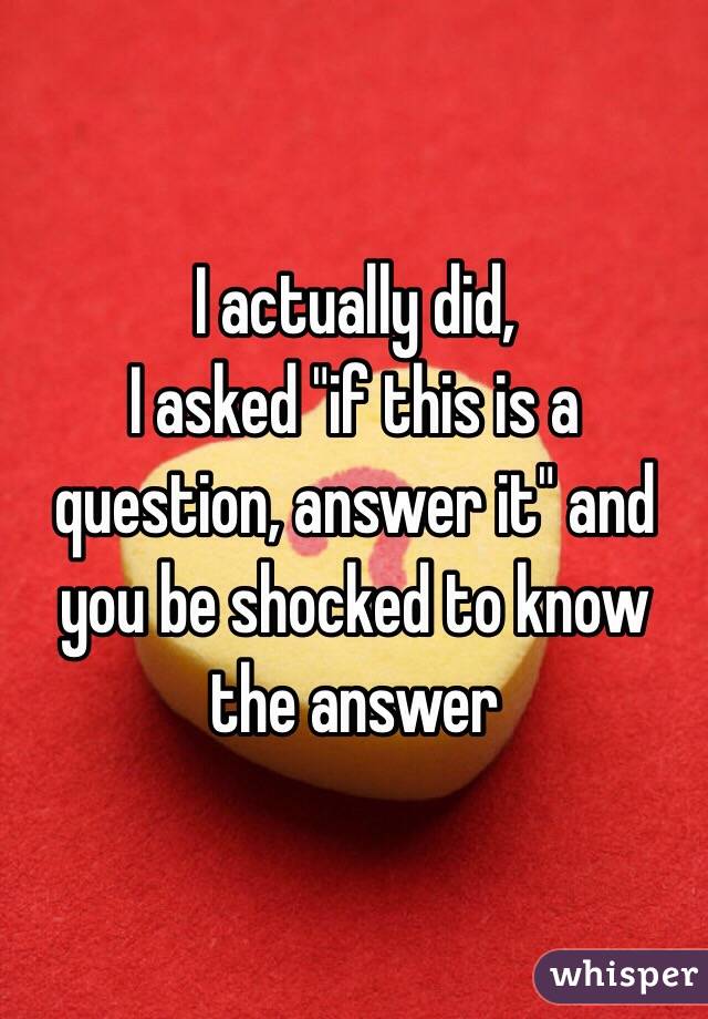 I actually did,
I asked "if this is a question, answer it" and you be shocked to know the answer