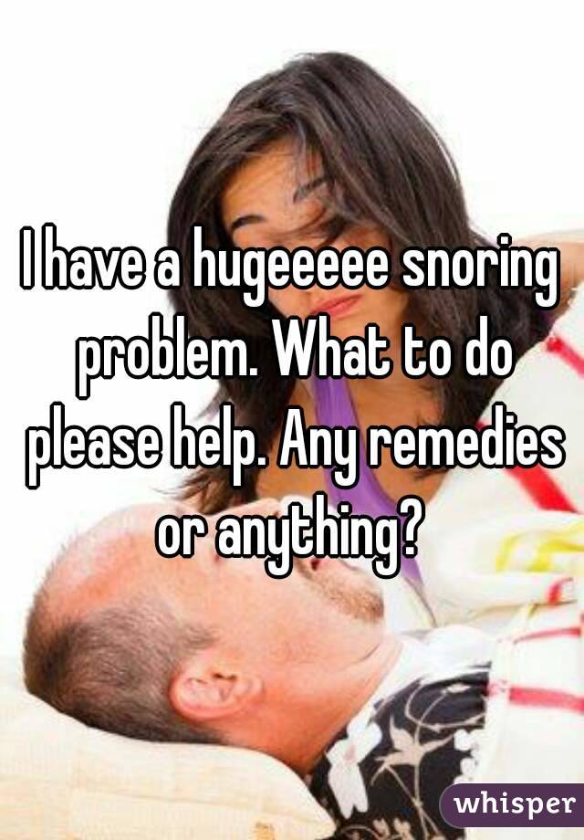 I have a hugeeeee snoring problem. What to do please help. Any remedies or anything? 