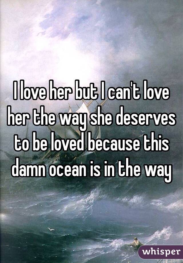 I love her but I can't love her the way she deserves to be loved because this damn ocean is in the way 