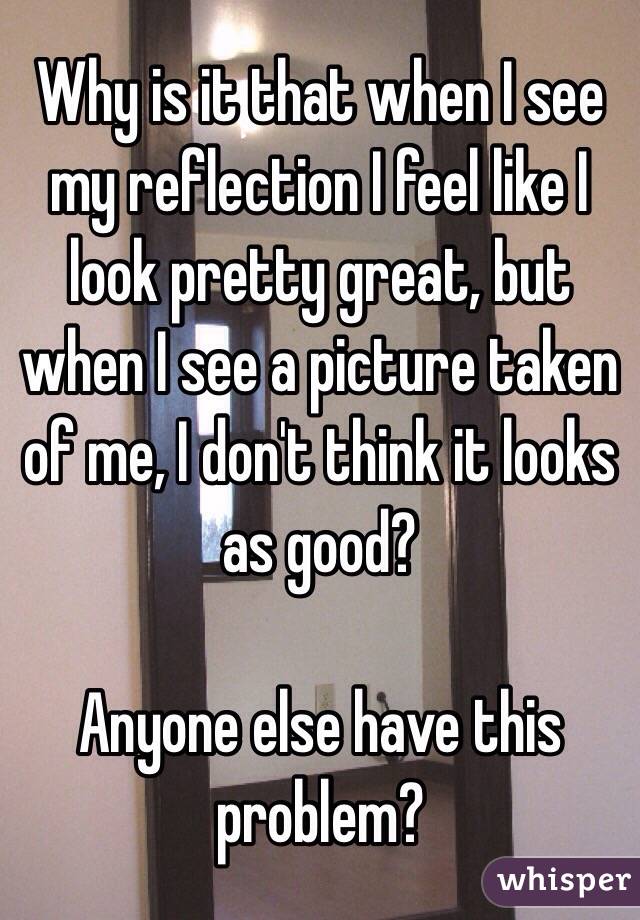 Why is it that when I see my reflection I feel like I look pretty great, but when I see a picture taken of me, I don't think it looks as good? 

Anyone else have this problem?