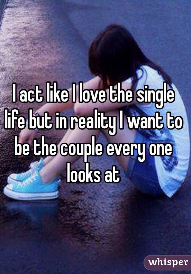 I act like I love the single life but in reality I want to be the couple every one looks at 