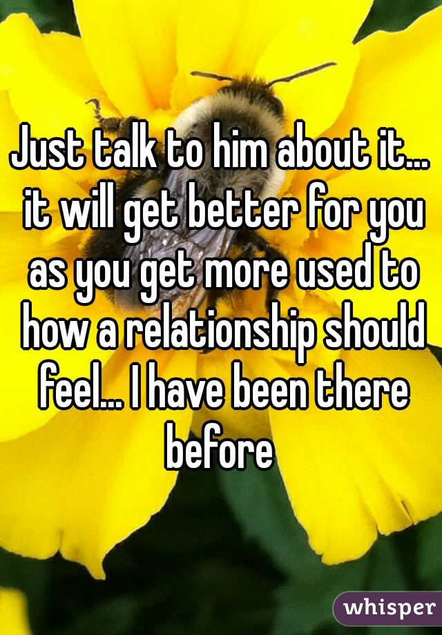 Just talk to him about it... it will get better for you as you get more used to how a relationship should feel... I have been there before 