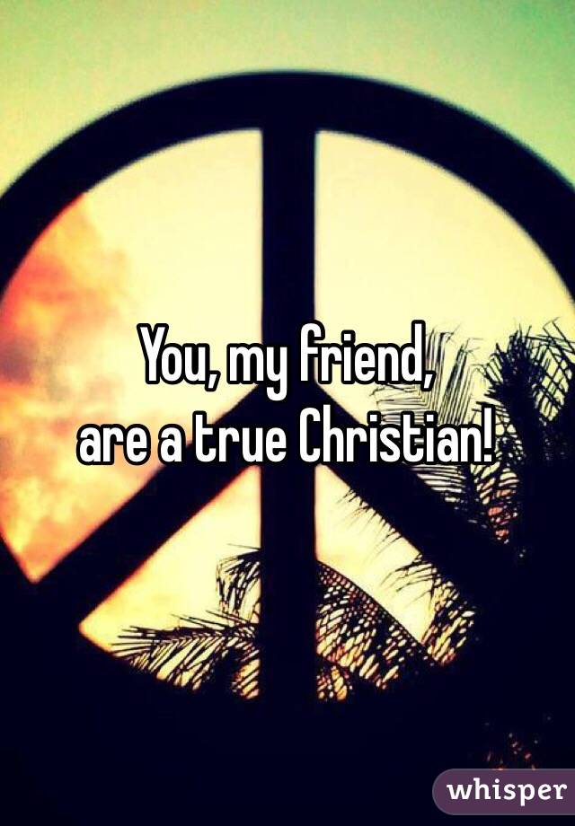You, my friend,
are a true Christian!