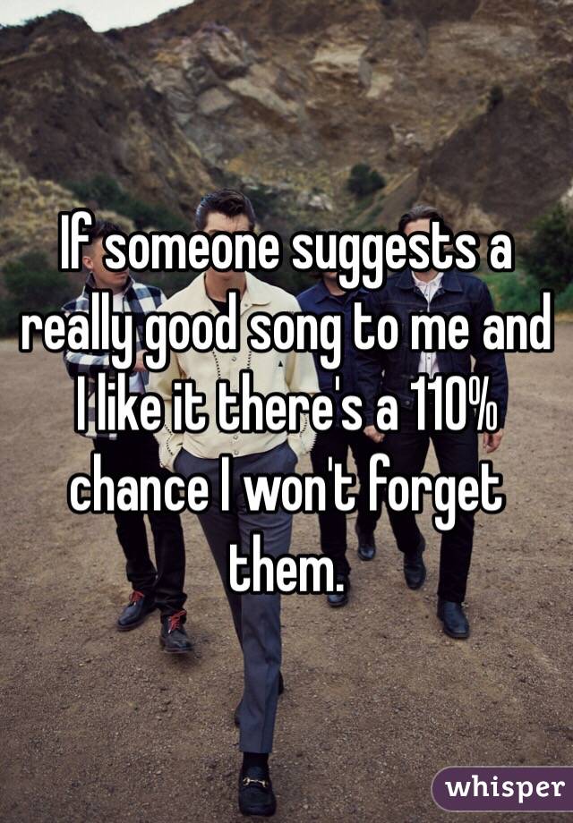 If someone suggests a really good song to me and I like it there's a 110% chance I won't forget them.