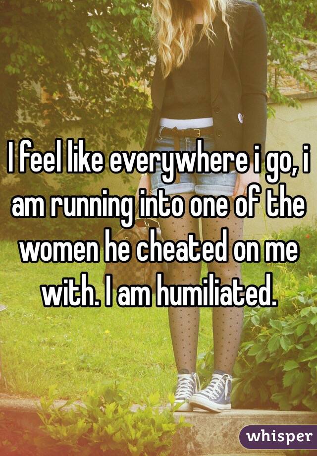 I feel like everywhere i go, i am running into one of the women he cheated on me with. I am humiliated.
