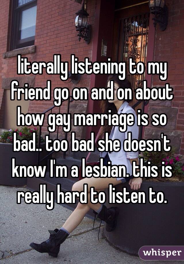 literally listening to my friend go on and on about how gay marriage is so bad.. too bad she doesn't know I'm a lesbian. this is really hard to listen to. 