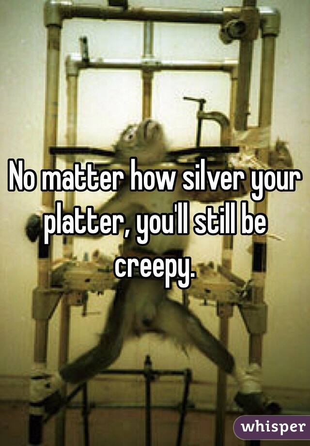 No matter how silver your platter, you'll still be creepy.