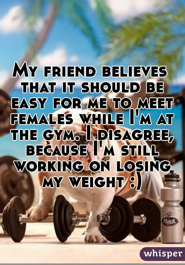 My friend believes that it should be easy for me to meet females while I'm at the gym. I disagree, because I'm still working on losing my weight :)