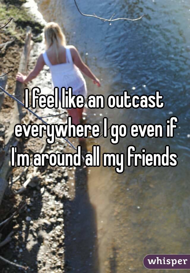 I feel like an outcast everywhere I go even if I'm around all my friends 