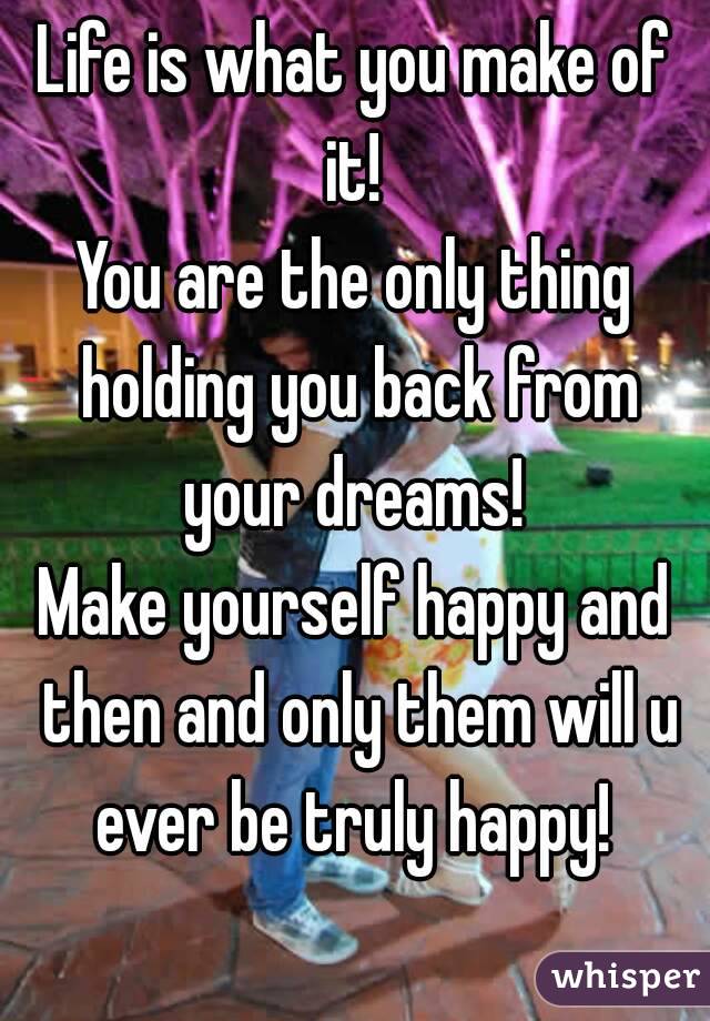 Life is what you make of it! 
You are the only thing holding you back from your dreams! 
Make yourself happy and then and only them will u ever be truly happy! 