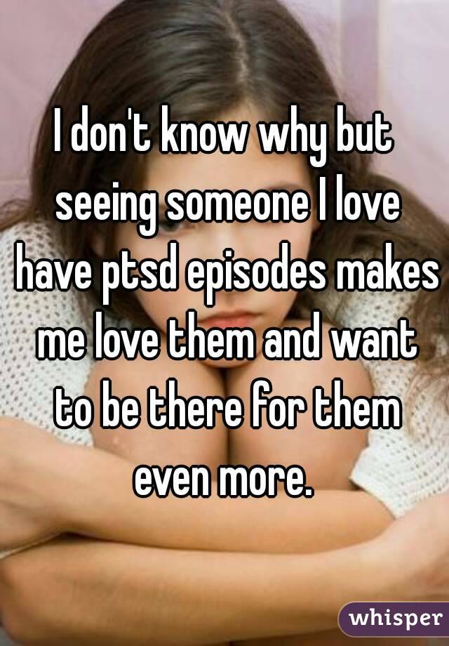 I don't know why but seeing someone I love have ptsd episodes makes me love them and want to be there for them even more. 