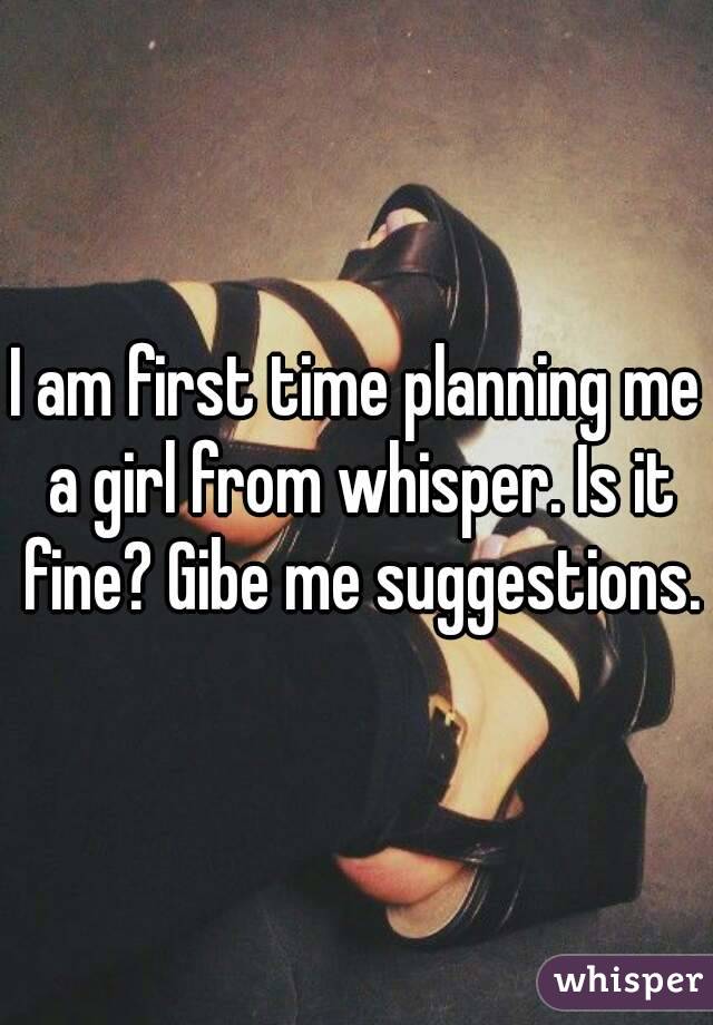 I am first time planning me a girl from whisper. Is it fine? Gibe me suggestions.