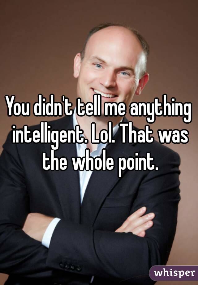 You didn't tell me anything intelligent. Lol. That was the whole point.