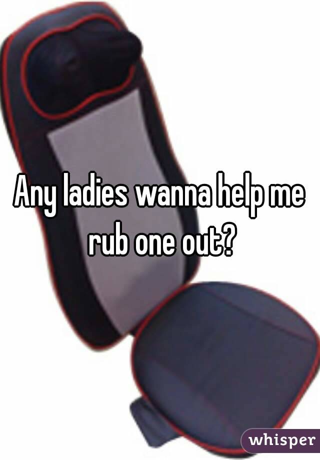 Any ladies wanna help me rub one out?