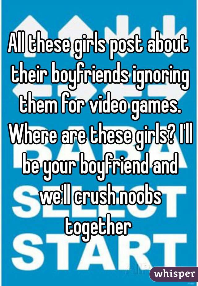 All these girls post about their boyfriends ignoring them for video games. Where are these girls? I'll be your boyfriend and we'll crush noobs together 
