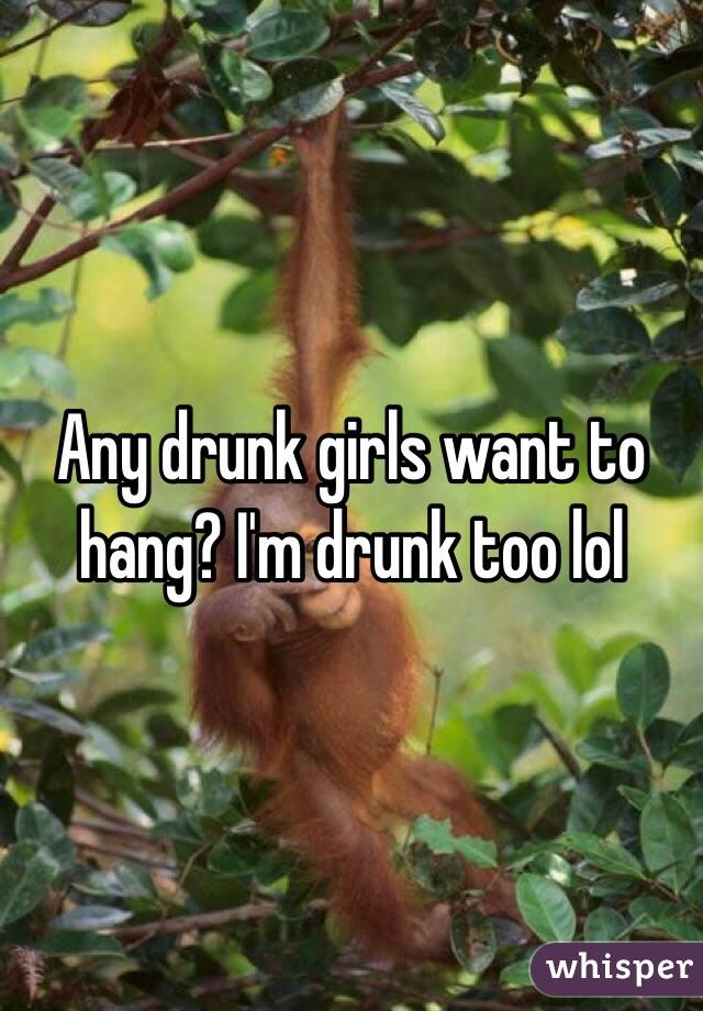 Any drunk girls want to hang? I'm drunk too lol