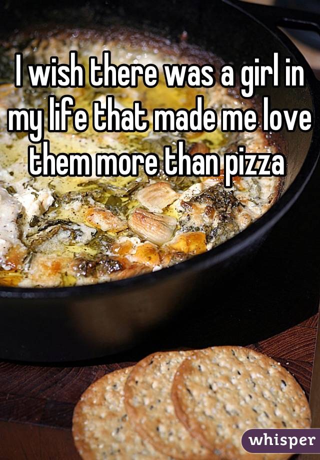 I wish there was a girl in my life that made me love them more than pizza 