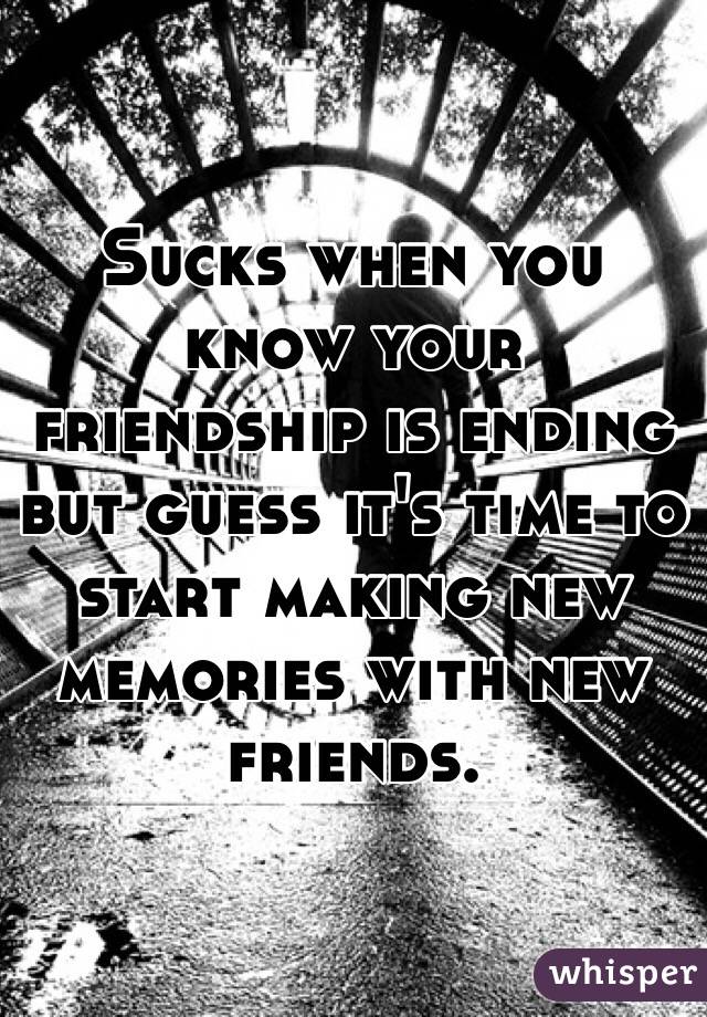 Sucks when you know your friendship is ending but guess it's time to start making new memories with new friends. 