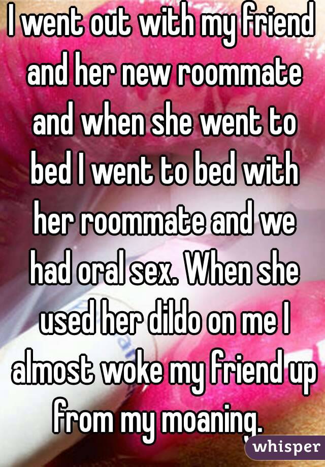 I went out with my friend and her new roommate and when she went to bed I went to bed with her roommate and we had oral sex. When she used her dildo on me I almost woke my friend up from my moaning.  