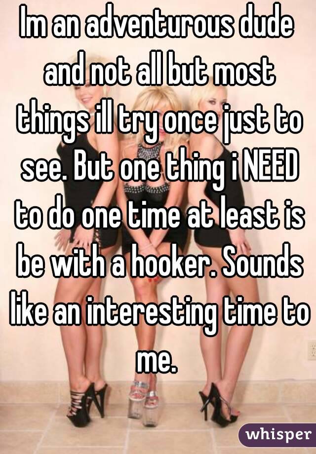 Im an adventurous dude and not all but most things ill try once just to see. But one thing i NEED to do one time at least is be with a hooker. Sounds like an interesting time to me. 