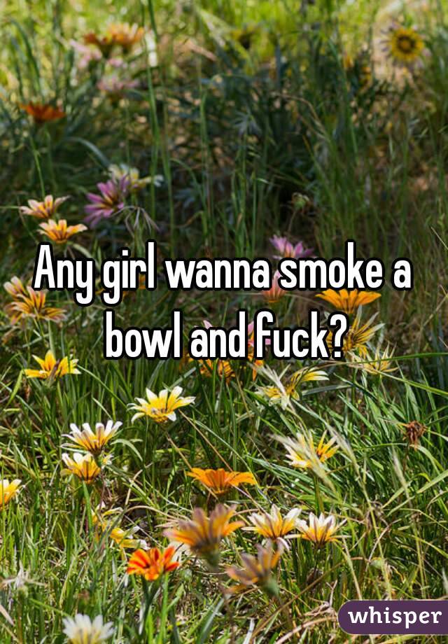 Any girl wanna smoke a bowl and fuck?