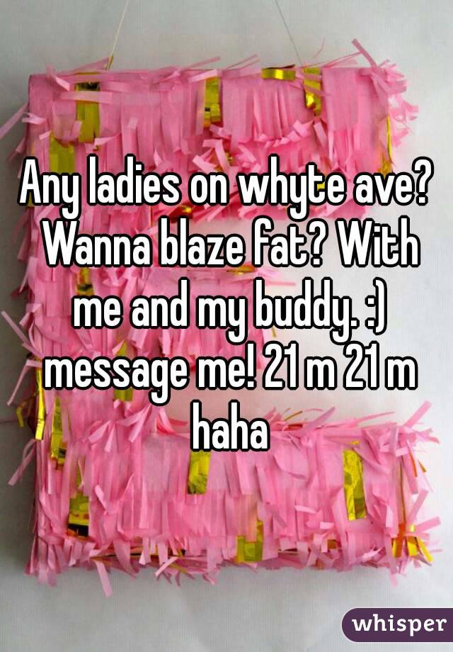 Any ladies on whyte ave? Wanna blaze fat? With me and my buddy. :) message me! 21 m 21 m haha