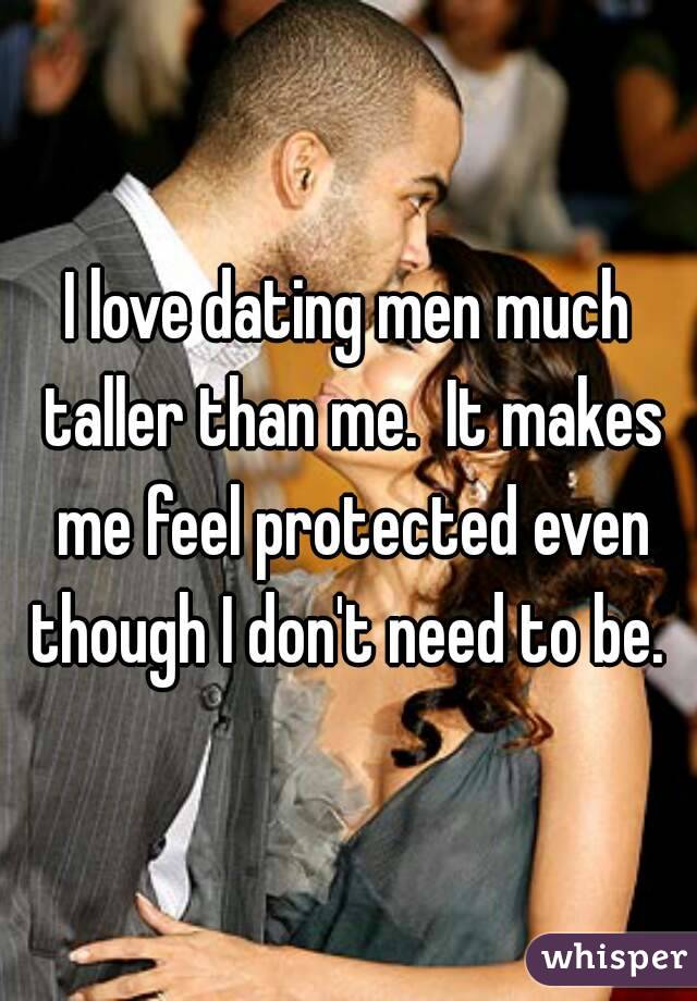 I love dating men much taller than me.  It makes me feel protected even though I don't need to be. 
