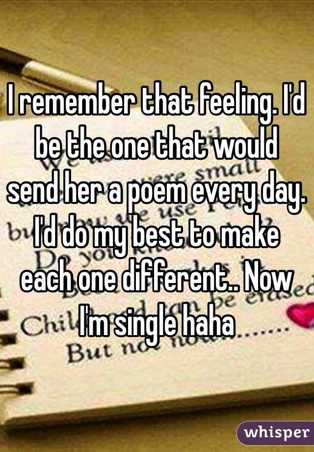 I remember that feeling. I'd be the one that would send her a poem every day. I'd do my best to make each one different.. Now I'm single haha