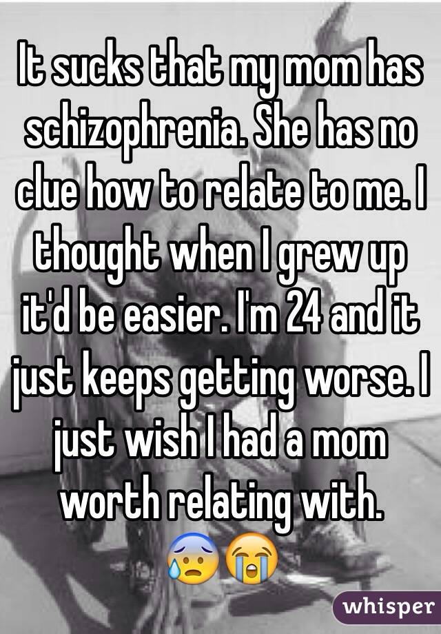 It sucks that my mom has schizophrenia. She has no clue how to relate to me. I thought when I grew up it'd be easier. I'm 24 and it just keeps getting worse. I just wish I had a mom worth relating with. 
😰😭