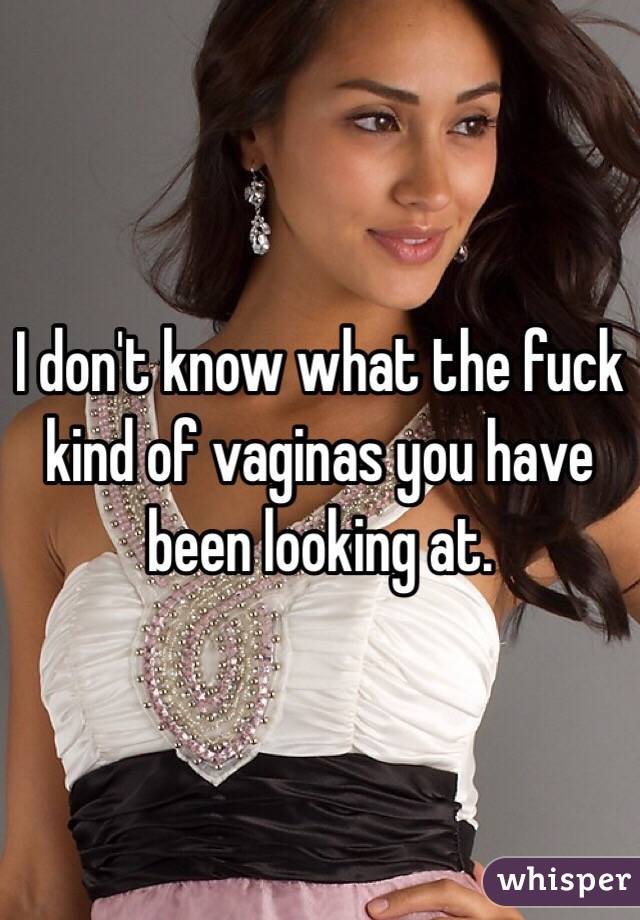 I don't know what the fuck kind of vaginas you have been looking at.