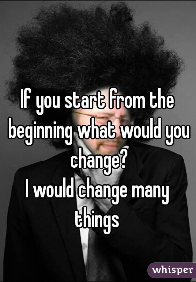 If you start from the beginning what would you change?
I would change many things 