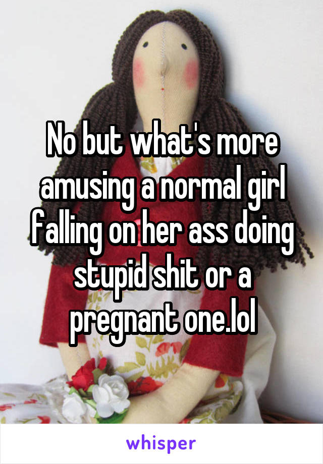 No but what's more amusing a normal girl falling on her ass doing stupid shit or a pregnant one.lol