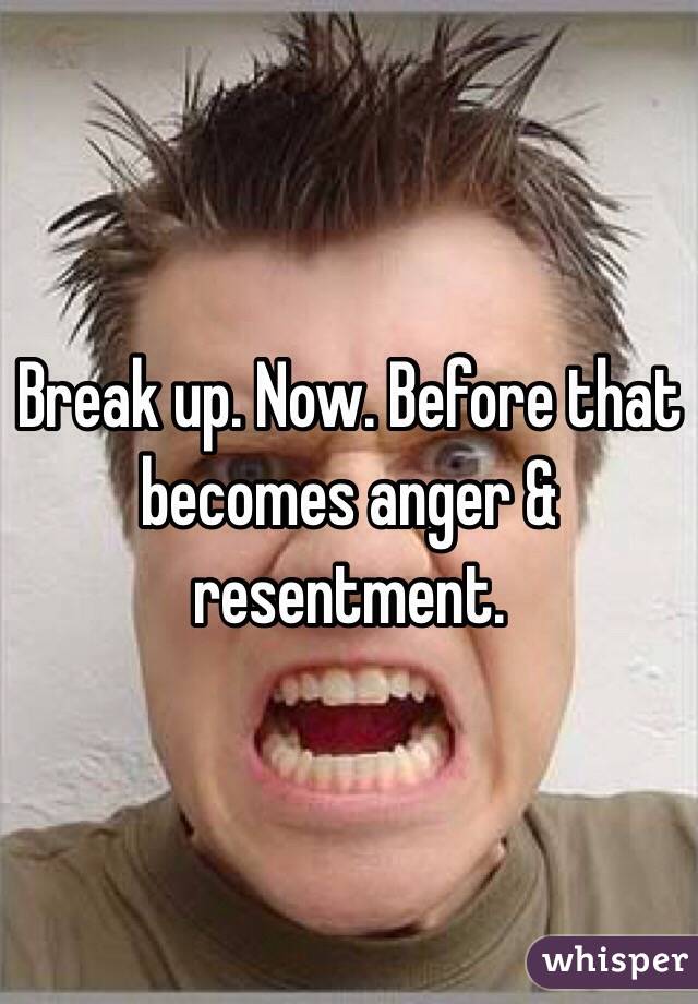 Break up. Now. Before that becomes anger & resentment. 