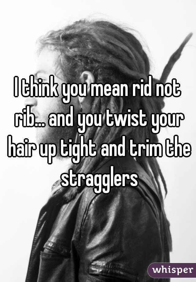 I think you mean rid not rib... and you twist your hair up tight and trim the stragglers