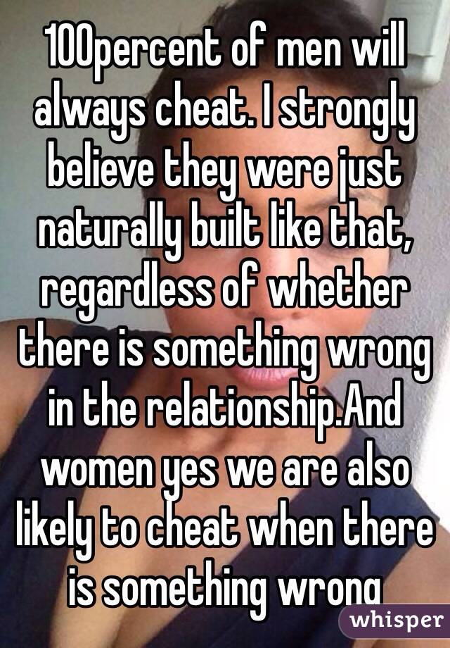 100percent of men will always cheat. I strongly believe they were just naturally built like that, regardless of whether there is something wrong in the relationship.And women yes we are also likely to cheat when there is something wrong