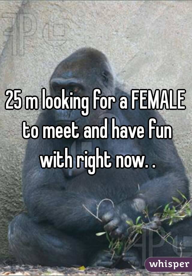 25 m looking for a FEMALE to meet and have fun with right now. .