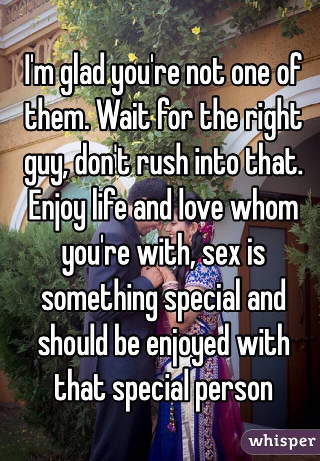 I'm glad you're not one of them. Wait for the right guy, don't rush into that. Enjoy life and love whom you're with, sex is something special and should be enjoyed with that special person