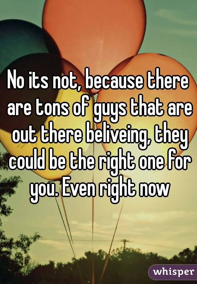No its not, because there are tons of guys that are out there beliveing, they could be the right one for you. Even right now