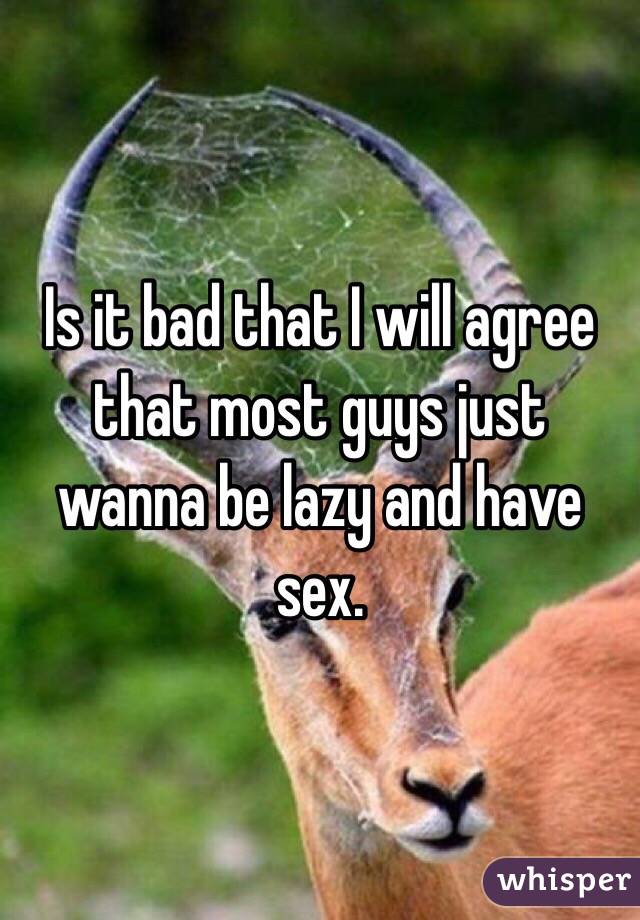 Is it bad that I will agree that most guys just wanna be lazy and have sex. 