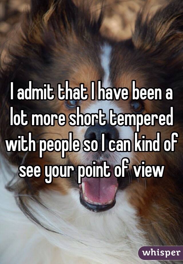 I admit that I have been a lot more short tempered with people so I can kind of see your point of view