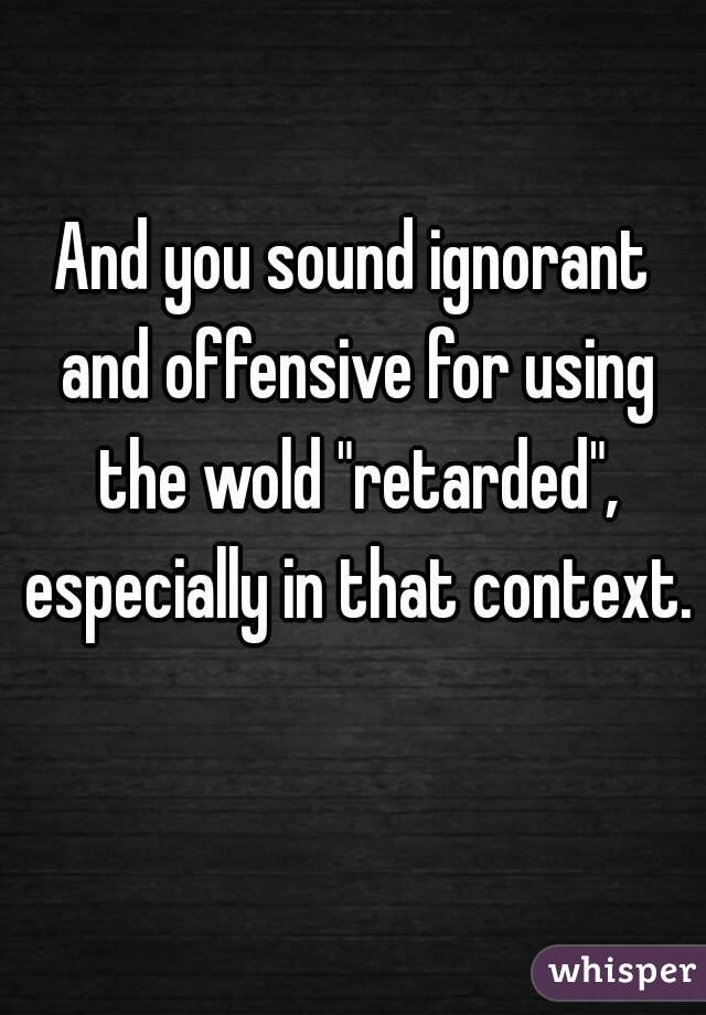 And you sound ignorant and offensive for using the wold "retarded", especially in that context. 