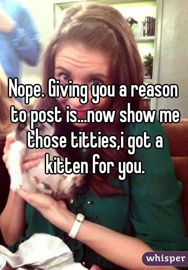 Nope. Giving you a reason to post is...now show me those titties,i got a kitten for you.