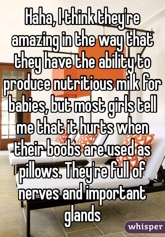 Haha, I think they're amazing in the way that they have the ability to produce nutritious milk for babies, but most girls tell me that it hurts when their boobs are used as pillows. They're full of nerves and important glands