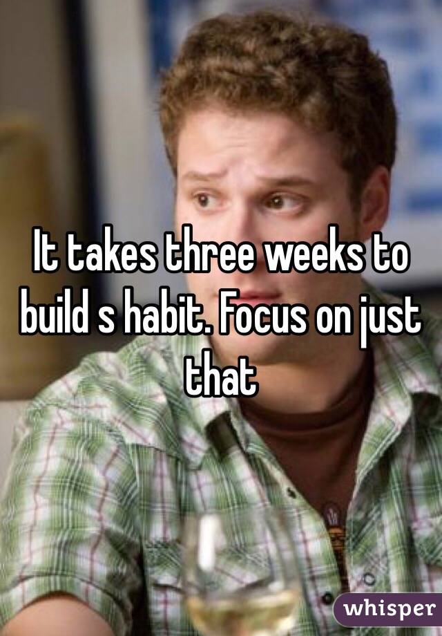 It takes three weeks to build s habit. Focus on just that