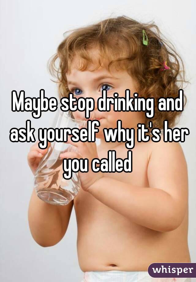 Maybe stop drinking and ask yourself why it's her you called 