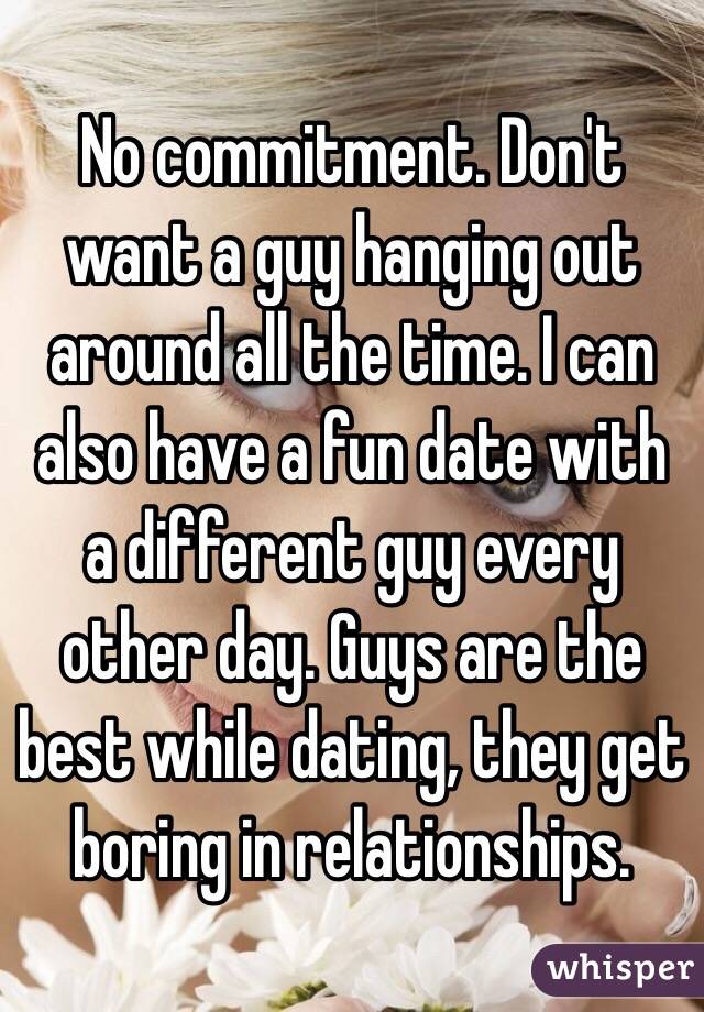 No commitment. Don't want a guy hanging out around all the time. I can also have a fun date with a different guy every other day. Guys are the best while dating, they get boring in relationships.