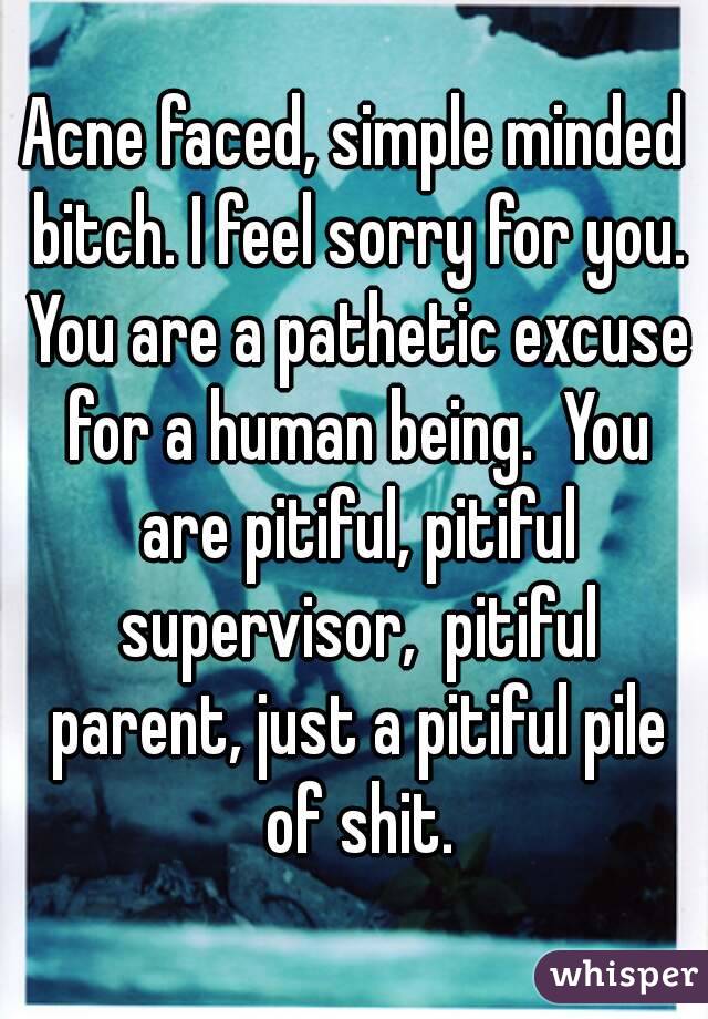 Acne faced, simple minded bitch. I feel sorry for you. You are a pathetic excuse for a human being.  You are pitiful, pitiful supervisor,  pitiful parent, just a pitiful pile of shit.