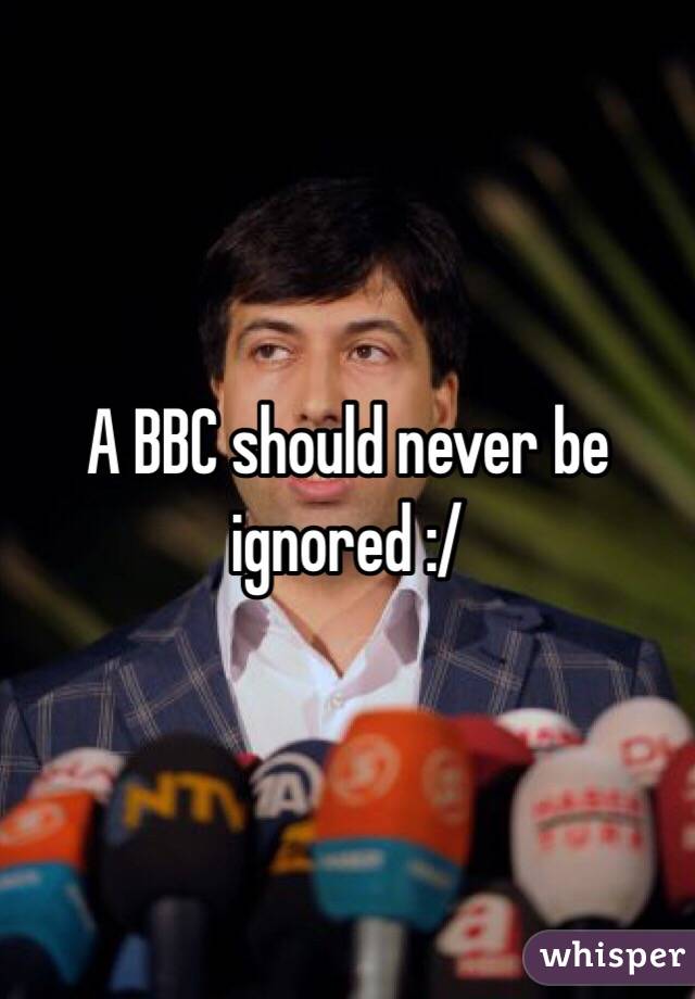 A BBC should never be ignored :/