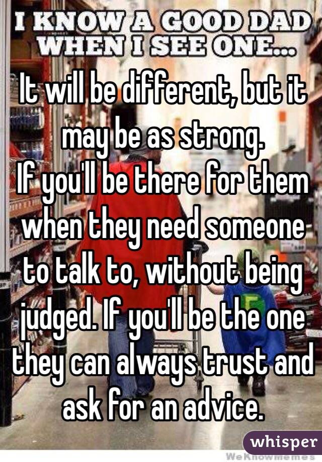 It will be different, but it may be as strong.
If you'll be there for them when they need someone to talk to, without being judged. If you'll be the one they can always trust and ask for an advice. 
